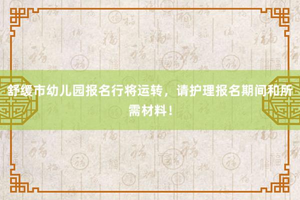 舒缓市幼儿园报名行将运转，请护理报名期间和所需材料！