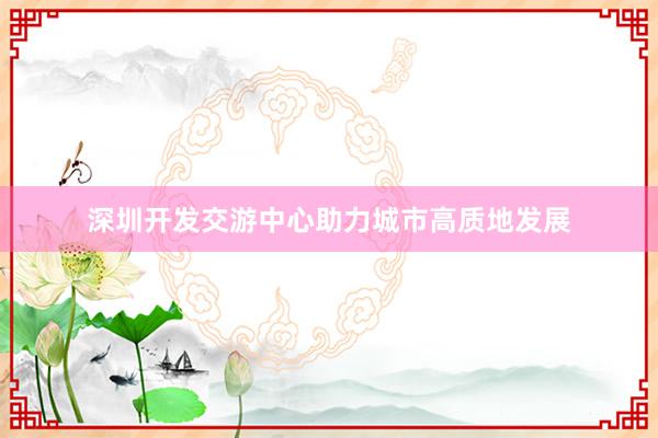 深圳开发交游中心助力城市高质地发展