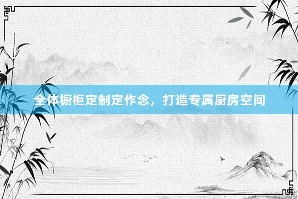 全体橱柜定制定作念，打造专属厨房空间