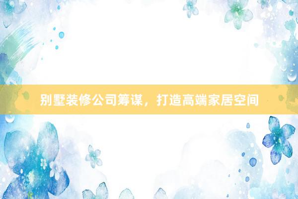 别墅装修公司筹谋，打造高端家居空间