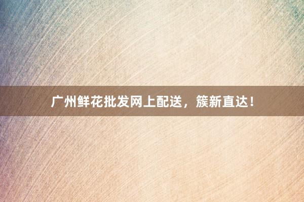 广州鲜花批发网上配送，簇新直达！